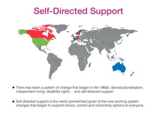 Self-Directed Support
• There has been a pattern of change that began in the 1960s: deinstitutionalisation,
independent living, disability rights… and self-directed support
• Self-directed support is the name (sometimes) given to the over-arching system
changes that began to expand choice, control and citizenship options to everyone.
 