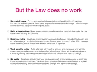 But the Law does no work
1. Support pioneers - Encourage practical change in the real world or identify existing
innovations and help people seem them as part of the new wave of change. Unless change
seems real most people will not be persuaded.
2. Build understanding - Share stories, research and accessible materials that make the new
ideas seem exciting and positive.
3. Keep innovating - Develop a pro-innovation approach to change, instead of ﬁxating on one
model encourage people to share good examples and learn from each other. Welcome new
ideas and help people to see how different ideas can ﬁt together.
4. Work from the inside - Build alliances with frontline workers and managers who want to
make changes and ensure that solutions also help solve problems within existing systems.
Create legitimacy for making these changes within the systems that need to change.
5. Go public - Develop a social movement for change which encourages people to see these
ideas as relevant to their lives. The Australian campaign Every Australian Counts is a good
example of creating an inclusive campaign for change with a positive message.
 