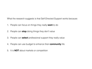 What the research suggests is that Self-Directed Support works because:
1. People can focus on things they really want to do
2. People can stop doing things they don’t value
3. People can select professional support they really value
4. People can use budget to enhance their community life
5. It is NOT about markets or competition
 