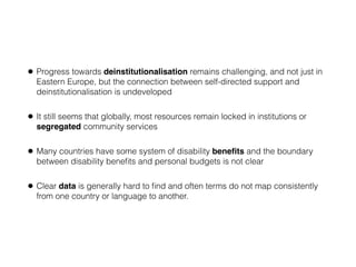 • Progress towards deinstitutionalisation remains challenging, and not just in
Eastern Europe, but the connection between self-directed support and
deinstitutionalisation is undeveloped
• It still seems that globally, most resources remain locked in institutions or
segregated community services
• Many countries have some system of disability beneﬁts and the boundary
between disability beneﬁts and personal budgets is not clear
• Clear data is generally hard to ﬁnd and often terms do not map consistently
from one country or language to another.
 