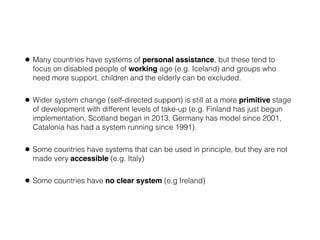 • Many countries have systems of personal assistance, but these tend to
focus on disabled people of working age (e.g. Iceland) and groups who
need more support, children and the elderly can be excluded.
• Wider system change (self-directed support) is still at a more primitive stage
of development with different levels of take-up (e.g. Finland has just begun
implementation, Scotland began in 2013, Germany has model since 2001,
Catalonia has had a system running since 1991).
• Some countries have systems that can be used in principle, but they are not
made very accessible (e.g. Italy)
• Some countries have no clear system (e.g Ireland)
 