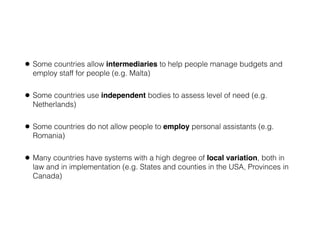 • Some countries allow intermediaries to help people manage budgets and
employ staff for people (e.g. Malta)
• Some countries use independent bodies to assess level of need (e.g.
Netherlands)
• Some countries do not allow people to employ personal assistants (e.g.
Romania)
• Many countries have systems with a high degree of local variation, both in
law and in implementation (e.g. States and counties in the USA, Provinces in
Canada)
 
