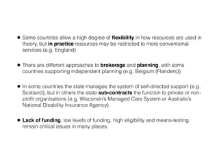 • Some countries allow a high degree of ﬂexibility in how resources are used in
theory, but in practice resources may be restricted to more conventional
services (e.g. England)
• There are different approaches to brokerage and planning, with some
countries supporting independent planning (e.g. Belgium (Flanders))
• In some countries the state manages the system of self-directed support (e.g.
Scotland), but in others the state sub-contracts the function to private or non-
proﬁt organisations (e.g. Wisconsin’s Managed Care System or Australia’s
National Disability Insurance Agency).
• Lack of funding, low levels of funding, high eligibility and means-testing
remain critical issues in many places.
 