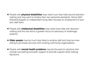 • People with physical disabilities may need much less help around decision-
making and may want to employ their own personal assistants. Hence Self-
Directed Support or independent living often focuses on employment of your
own staff team.
• People with intellectual disabilities may need more help with decision-
making and this has led to a greater focus on advocacy or brokerage
systems.
• Older people may be much less likely to employ staff and may be more
willing to purchase services from existing community organisations.
• People with mental health problems may be focused on solutions that
include counselling and peer support to provide support while making
decisions.
 
