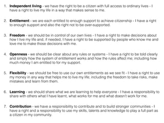 1. Independent living - we have the right to be a citizen with full access to ordinary lives - I
have a right to live my life in a way that makes sense to me.
2. Entitlement - we are each entitled to enough support to achieve citizenship - I have a right
to enough support and also the right not to be over-supported.
3. Freedom - we should be in control of our own lives - I have a right to make decisions about
how I live my life and, if needed, I have a right to be supported by people who know me and
love me to make those decisions with me.
4. Openness - we should be clear about any rules or systems - I have a right to be told clearly
and simply how the system of entitlement works and how the rules affect me; including how
much money I am entitled to for my support.
5. Flexibility - we should be free to use our own entitlements as we see ﬁt - I have a right to use
my money in any way that helps me to live my life; including the freedom to take risks, make
mistakes and learn from them.
6. Learning - we should share what we are learning to help everyone - I have a responsibility to
share with others what I have learnt, what works for me and what doesn’t work for me.
7. Contribution - we have a responsibility to contribute and to build stronger communities - I
have a right and a responsibility to use my skills, talents and knowledge to play a full part as
a citizen in my community.
 