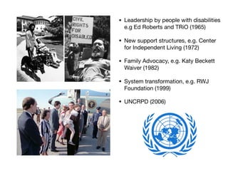 • Leadership by people with disabilities
e.g Ed Roberts and TRiO (1965)

• New support structures, e.g. Center
for Independent Living (1972)

• Family Advocacy, e.g. Katy Beckett
Waiver (1982)

• System transformation, e.g. RWJ
Foundation (1999)

• UNCRPD (2006)
 
