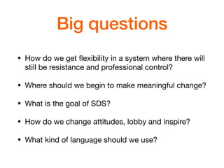 Big questions
• How do we get ﬂexibility in a system where there will
still be resistance and professional control?

• Where should we begin to make meaningful change?

• What is the goal of SDS?

• How do we change attitudes, lobby and inspire?

• What kind of language should we use?
 