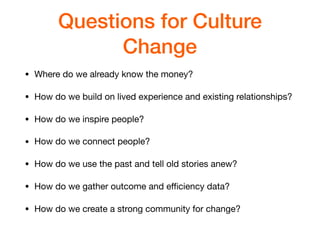 Questions for Culture
Change
• Where do we already know the money?

• How do we build on lived experience and existing relationships?

• How do we inspire people?

• How do we connect people?

• How do we use the past and tell old stories anew?

• How do we gather outcome and eﬃciency data?

• How do we create a strong community for change?
 