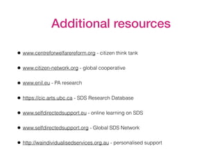 Additional resources
• www.centreforwelfarereform.org - citizen think tank
• www.citizen-network.org - global cooperative
• www.enil.eu - PA research
• https://cic.arts.ubc.ca - SDS Research Database
• www.selfdirectedsupport.eu - online learning on SDS
• www.selfdirectedsupport.org - Global SDS Network
• http://waindividualisedservices.org.au - personalised support
 