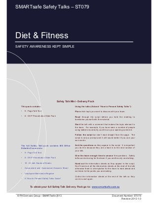 Diet & Fitness
Page 1 of 12
© PA Services Group - SMARTsafe 2013 Document Number: ST079
Revision 2013 1.0
This pack contains:
• 9 - Page Talk Text
• 8 - OHP Presentation Slide Pack
Using the talks (Extract “How to Present Safety Talks”):
Plan which topic you want to discuss with your team.
Read through the script before you hold the meeting to
familiarise yourself with the material.
Start the talk with a comment that makes the topic relevant to
the team. For example, if you have seen a number of people
using ladders incorrectly, use this as your opening comment.
Follow the script but don’t read straight from the page. The
script is only a prompt and it will sound better if you use your
own words.
Ask the questions as they appear in the script. It is important
you do this because they are a lead in to the next section of
your talk.
Give the team enough time to answer the questions. Safety
talks can be boring for the team if you are the only one talking.
Hand out the information sheets as they appear in the script.
Don’t hand out all the information sheets at the start of the talk
otherwise there is a temptation for the team to read ahead and
not listen to the points you are making.
Collect the information sheets at the end of the talk so they
can be used again.
Safety Talk Mini - Delivery Pack
To obtain your full Safety Talk Delivery Pack go to: www.smartsafe.com.au
The full Safety Talk pack contains MS Office
Editable Documents :
• 9 - Page Talk Text
• 8 - OHP Presentation Slide Pack
• 16 - A5 talk Handout Sheets
• Assessment and Assessment Answers Sheet
• Employee Attendance Register
• A “How to Present Safety Talks Guide”
Diet & Fitness
SAFETY AWARENESS KEPT SIMPLE
SMARTsafe Safety Talks – ST079
 