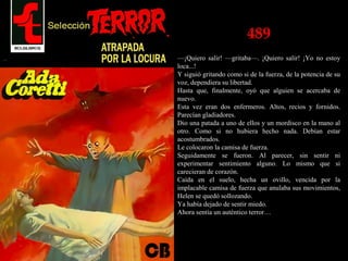 489
—¡Quiero salir! —gritaba—. ¡Quiero salir! ¡Yo no estoy
loca...!
Y siguió gritando como si de la fuerza, de la potencia de su
voz, dependiera su libertad.
Hasta que, finalmente, oyó que alguien se acercaba de
nuevo.
Esta vez eran dos enfermeros. Altos, recios y fornidos.
Parecían gladiadores.
Dio una patada a uno de ellos y un mordisco en la mano al
otro. Como si no hubiera hecho nada. Debían estar
acostumbrados.
Le colocaron la camisa de fuerza.
Seguidamente se fueron. Al parecer, sin sentir ni
experimentar sentimiento alguno. Lo mismo que si
carecieran de corazón.
Caída en el suelo, hecha un ovillo, vencida por la
implacable camisa de fuerza que anulaba sus movimientos,
Helen se quedó sollozando.
Ya había dejado de sentir miedo.
Ahora sentía un auténtico terror…
 
