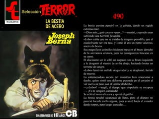 490
La bestia asesina penetró en la cabaña, dando un rugido
estremecedor.
—Dios mío, ¿qué cosa es «eso»...? —musitó, creyendo estar
sufriendo una horrible pesadilla.
«Lobo» sabía que no se trataba de ninguna pesadilla, que el
escalofriante ser era real, y como él era un perro valeroso,
atacó a la bestia.
Sus magníficos colmillos hicieron presa en el brazo derecho
de la aterradora criatura, pero no consiguieron hincarse en
su carne.
El alucinante ser le soltó un zarpazo con su brazo izquierdo
y le desgarró el vientre de arriba abajo, haciendo brotar un
torrente de sangre.
«Lobo» lanzó un aullido desgarrador y se desplomó, herido
de muerte.
La estremecedora acción del monstruo hizo reaccionar a
dueño, quien sintió una dolorosa punzada en el corazón al
ver caer a su peno con el vientre deshecho.
—¡«Lobo»! —rugió, al tiempo que empuñaba su escopeta
—. ¡Yo te vengaré, camarada!
Se echó el arma a la cara y apretó el gatillo.
La bestia resultó alcanzada de lleno, pero el disparo no
pareció hacerle mella alguna, pues avanzó hacia el cazador
dando torpes, pero largas zancadas…
 