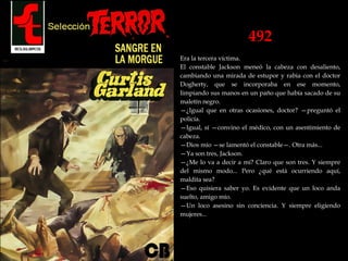 492
Era la tercera víctima.
El constable Jackson meneó la cabeza con desaliento,
cambiando una mirada de estupor y rabia con el doctor
Dogherty, que se incorporaba en ese momento,
limpiando sus manos en un paño que había sacado de su
maletín negro.
—¿Igual que en otras ocasiones, doctor? —preguntó el
policía.
—Igual, sí —convino el médico, con un asentimiento de
cabeza.
—Dios mío —se lamentó el constable—. Otra más...
—Ya son tres, Jackson.
—¿Me lo va a decir a mí? Claro que son tres. Y siempre
del mismo modo... Pero ¿qué está ocurriendo aquí,
maldita sea?
—Eso quisiera saber yo. Es evidente que un loco anda
suelto, amigo mío.
—Un loco asesino sin conciencia. Y siempre eligiendo
mujeres...
 