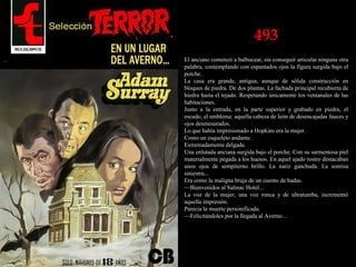 493
El anciano comenzó a balbucear, sin conseguir articular ninguna otra
palabra, contemplando con espantados ojos la figura surgida bajo el
porche.
La casa era grande, antigua, aunque de sólida construcción en
bloques de piedra. De dos plantas. La fachada principal recubierta de
hiedra hasta el tejado. Respetando únicamente los ventanales de las
habitaciones.
Junto a la entrada, en la parte superior y grabado en piedra, el
escudo, el emblema: aquella cabeza de león de desencajadas fauces y
ojos desmesurados.
Lo que había impresionado a Hopkins era la mujer.
Como un esqueleto andante.
Extremadamente delgada.
Una enlutada anciana surgida bajo el porche. Con su sarmentosa piel
materialmente pegada a los huesos. En aquel ajado rostro destacaban
unos ojos de sempiterno brillo. La nariz ganchuda. La sonrisa
siniestra...
Era como la maligna bruja de un cuento de hadas.
—Bienvenidos al Salmac Hotel...
La voz de la mujer, una voz ronca y de ultratumba, incrementó
aquella impresión.
Parecía la muerte personificada.
—Felicitándoles por la llegada al Averno…
 