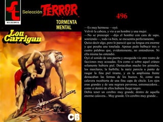 496
—Es muy hermosa —oyó.
Volvió la cabeza, y vio a un hombre y una mujer.
—No se preocupe —dijo el hombre con cara de sapo,
sonriendo—, todo va bien, se encuentra perfectamente.
Quiso decir algo, pero le pareció que su lengua era enorme
y que pesaba una tonelada. Apenas pudo balbucir tres o
cuatro palabras que, evidentemente, no entendieron. Ni
ella misma las entendió.
Oyó el sonido de una puerta y enseguida vio otro rostro de
facciones muy acusadas. Era como si sobre aquel cráneo
solamente hubiera piel. Destacaban mucho los pómulos,
los maxilares, la barbilla; la nariz parecía a punto de
rasgar la fina piel tirante, y en la amplísima frente
destacaban las formas de los huesos. Sí, como una
calavera recubierta de una fina capa de chicle. Los ojos
eran grandes y de una negrura pavorosa, estremecedora...
como si dentro de ellos hubiera fuego negro.
Debía tener un cerebro muy grande, dentro de aquella
enorme calavera... Muy grande. Un cerebro muy grande...
 