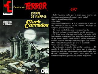 497
—Señor Spencer, ¿sabe que la mujer cuyo corazón fue
atravesado por una estaca de madera era mi madre?
Spencer se quedó estupefacto.
—Su madre...
—Sí —confirmó Ursula—. Y si es cierto lo que se decía de
ella, entonces yo soy hija de un vampiro... de estirpe de
vampiros, para ser más exactos.
—No puedo creerlo. Estas cosas ya no pasan hoy día.
—Pero, sin embargo, presenció aquella horrible ceremonia.
—Sí, desde luego, y la mujer que estaba en el ataúd chilló
horriblemente, cuando sintió que la estaca hería su pecho. No
sé qué pensar, señorita; desde entonces, me he atormentado,
tratando de hallar una explicación lógica para tales sucesos.
Debo confesar humildemente que no la he encontrado.
Ursula lanzó una amarga carcajada.
—La explicación es mucho más sencilla —contestó —. El
castillo de Schwarzstein y las tierras que lo circundan,
pertenecen desde hace más de ciento cincuenta años a los Von
Gézanyi. Simplemente, mi madre murió para que un
desaprensivo pudiera quedarse con nuestras propiedades.
 