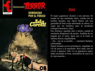 504
El negro gigantesco alcanzó a una persona. Se
trataba de una muchacha rubia, vestida con un
insólito atuendo, una túnica blanca con una
guirnalda de flores rojas adornando su cabeza. La
cogió por los hombros pero la muchacha
consiguió desasirse y huyó.
Fue entonces, segundo más o menos, cuando la
muchacha desapareció de pronto. Acababa de ser
tragada por el suelo. Igual que si la tierra se
hubiera abierto, engulléndola.
—No... eso no es posible... —murmuró Stefanie,
sobresaltada.
Siguió mirando con los prismáticos, empeñada en
ver de nuevo a la muchacha. Pero nada, ésta no
volvió a aparecer. Sólo vio al gigantesco negro,
había ascendido la loma, metiéndose de nuevo en
la vieja mansión…
 