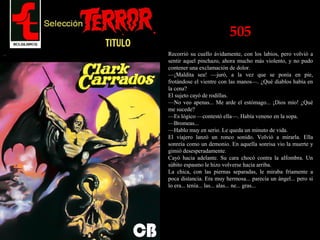505
Recorrió su cuello ávidamente, con los labios, pero volvió a
sentir aquel pinchazo, ahora mucho más violento, y no pudo
contener una exclamación de dolor.
—¡Maldita sea! —juró, a la vez que se ponía en pie,
frotándose el vientre con las manos—. ¿Qué diablos había en
la cena?
El sujeto cayó de rodillas.
—No veo apenas... Me arde el estómago... ¡Dios mío! ¿Qué
me sucede?
—Es lógico —contestó ella—. Había veneno en la sopa.
—Bromeas...
—Hablo muy en serio. Le queda un minuto de vida.
El viajero lanzó un ronco sonido. Volvió a mirarla. Ella
sonreía como un demonio. En aquella sonrisa vio la muerte y
gimió desesperadamente.
Cayó hacia adelante. Su cara chocó contra la alfombra. Un
súbito espasmo le hizo volverse hacia arriba.
La chica, con las piernas separadas, le miraba fríamente a
poca distancia. Era muy hermosa... parecía un ángel... pero si
lo era... tenía... las... alas... ne... gras...
 