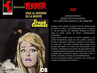 508
¡SENSACIONAL!
¡RESUCITA UN MUERTO!
UN CADÁVER ASESINA A SU FORENSE
Aunque, como siempre, la policía trate de meternos gato
por liebre, lo cierto..., ¡lo terriblemente cierto!, es que en
la sala de autopsias del Memorial Hospital ha tenido
lugar la noche pasada un hecho verdaderamente
escalofriante.
Según hemos podido saber de fuentes allegadas a esa
entidad hospitalaria, dignas de todo crédito, cuando el
forense se disponía a efectuar la autopsia en un cuerpo
sin vida, éste... ha vuelto al mundo para cometer en la
persona del médico un crimen tan estremecedor como
increíble. Valiéndose de un bisturí, ha destrozado bestial
y sanguinariamente la garganta del médico por la que ha
escapado gran cantidad de sangre a causa de los tajos y
heridas, causando su muerte casi instantáneamente.
Esto no es un hecho común y corriente, esto es algo que
escapa a las fronteras de lo humano…
 