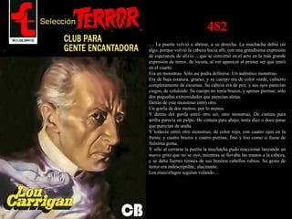 482
… La puerta volvió a abrirse, a su derecha. La muchacha debió oír
algo, porque volvió la cabeza hacia allí, con una grandísima expresión
de esperanza, de alivio..., que se convirtió en el acto en la más grande
expresión de terror, de locura, al ver aparecer al primer ser que entró
en el cuarto.
Era un monstruo. Sólo así podía definirse. Un auténtico monstruo.
Era de baja estatura, grueso, y su cuerpo era de color verde, cubierto
completamente de escamas. Su cabeza era de pez, y sus ojos parecían
ciegos, de celuloide. Su cuerpo no tenía brazos, y apenas piernas; sólo
dos pequeñas extremidades que parecían aletas.
Detrás de este monstruo entró otro.
Un gorila de dos metros, por lo menos.
Y detrás del gorila entró otro ser, otro monstruo. De cintura para
arriba parecía un pulpo. De cintura para abajo, tenía diez o doce patas
que parecían de araña.
Y todavía entró otro monstruo, de color rojo, con cuatro ojos en la
frente, y cuatro brazos y cuatro piernas, fino y liso como si fuese de
finísima goma.
Y sólo al cerrarse la puerta la muchacha pudo reaccionar lanzando un
nuevo grito que no se oyó, mientras se llevaba las manos a la cabeza,
y se daba fuertes tirones de sus bonitos cabellos rubios. Su gesto de
terror era indescriptible, alucinante.
Los murciélagos seguían volando…
 