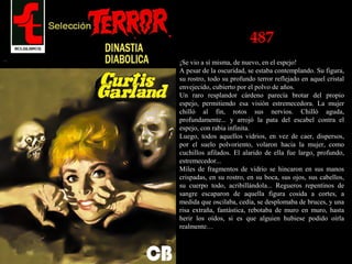 487
¡Se vio a sí misma, de nuevo, en el espejo!
A pesar de la oscuridad, se estaba contemplando. Su figura,
su rostro, todo su profundo terror reflejado en aquel cristal
envejecido, cubierto por el polvo de años.
Un raro resplandor cárdeno parecía brotar del propio
espejo, permitiendo esa visión estremecedora. La mujer
chilló al fin, rotos sus nervios. Chilló aguda,
profundamente... y arrojó la pata del escabel contra el
espejo, con rabia infinita.
Luego, todos aquellos vidrios, en vez de caer, dispersos,
por el suelo polvoriento, volaron hacia la mujer, como
cuchillos afilados. El alarido de ella fue largo, profundo,
estremecedor...
Miles de fragmentos de vidrio se hincaron en sus manos
crispadas, en su rostro, en su boca, sus ojos, sus cabellos,
su cuerpo todo, acribillándola... Regueros repentinos de
sangre escaparon de aquella figura cosida a cortes, a
medida que oscilaba, cedía, se desplomaba de bruces, y una
risa extraña, fantástica, rebotaba de muro en muro, hasta
herir los oídos, si es que alguien hubiese podido oírla
realmente…
 