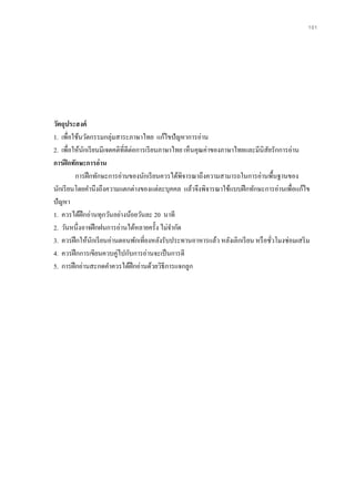 101
วัตถุประสงค์
1. เพื่อใช้นวัตกรรมกลุ่มสาระภาษาไทย แก้ไขปัญหาการอ่าน
2. เพื่อให้นักเรียนมีเจตคติที่ดีต่อการเรียนภาษาไทย เห็นคุณค่าของภาษาไทยและมีนิสัยรักการอ่าน
การฝึกทักษะการอ่าน
การฝึกทักษะการอ่านของนักเรียนควรได้พิจารณาถึงความสามารถในการอ่านพื้นฐานของ
นักเรียนโดยคานึงถึงความแตกต่างของแต่ละบุคคล แล้วจึงพิจารณาใช้แบบฝึกทักษะการอ่านเพื่อแก้ไข
ปัญหา
1. ควรได้ฝึกอ่านทุกวันอย่างน้อยวันละ 20 นาที
2. วันหนึ่งอาจฝึกฝนการอ่านได้หลายครั้ง ไม่จากัด
3. ควรฝึกให้นักเรียนอ่านตอนพักเที่ยงหลังรับประทานอาหารแล้ว หลังเลิกเรียน หรือชั่วโมงซ่อมเสริม
4. ควรฝึกการเขียนควบคู่ไปกับการอ่านจะเป็นการดี
5. การฝึกอ่านสะกดคาควรได้ฝึกอ่านด้วยวิธีการแจกลูก
 