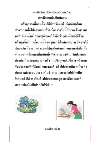 95
แบบฝึกพัฒนาทักษะการอ่านวิชาภาษาไทย
สารพิษตกค้างในผักสด
แก้วลุกจากที่นอนตั้งแต่ตีห้าพร้อมแม่ แม่กาลังเตรียม
ทาอาหารเพื่อไปถวายพระที่วัดเนื่องจากวันนี้เป็นวันเข้าพรรษา
แม่กาลังตาน้าพริกปลาทูจึงบอกให้แก้วช่วยล้างผักสดให้ด้วย
แก้วพูดขึ้นว่า “เมื่อวานนี้คุณครูบอกว่าในผักสดบางชนิดอาจไม่
ปลอดภัยเนื่องจากชาวสวนที่ปลูกผักนายาฆ่าแมลงมาฉีดใส่เพื่อ
ฆ่าหนอนหรือแมลงที่มากินพืชผักเวลาจะนาผักมารับประทาน
ต้องล้างน้าสะอาดหลาย ๆ ครั้ง” แม่จึงพูดเสริมขึ้นว่า “ถ้าหาก
รับประทานผักที่มียาฆ่าแมลงตกค้างเข้าไปสารเคมีพวกนี้จะทา
อันตรายต่อระบบประสาทในร่างกาย และจะก่อให้เกิดเป็น
โรคมะเร็งได้ เราต้องล้างให้สะอาดนะลูก พระฉันอาหารที่
สะอาดก็จะไม่เป็นโรคภัยไข้เจ็บ”
แบบฝึกอ่านที่ 24
 