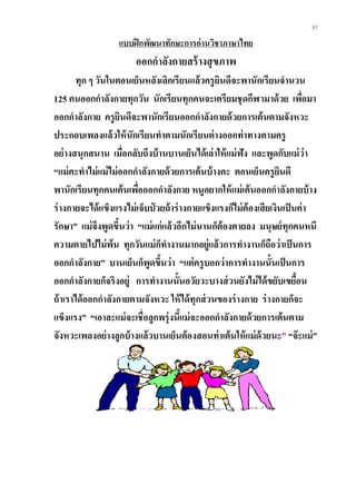 97
แบบฝึกพัฒนาทักษะการอ่านวิชาภาษาไทย
ออกกาลังกายสร้างสุขภาพ
ทุก ๆ วันในตอนเย็นหลังเลิกเรียนแล้วครูยินดีจะพานักเรียนจานวน
125 คนออกกาลังกายทุกวัน นักเรียนทุกคนจะเตรียมชุดกีฬามาด้วย เพื่อมา
ออกกาลังกาย ครูยินดีจะพานักเรียนออกกาลังกายด้วยการเต้นตามจังหวะ
ประกอบเพลงแล้วให้นักเรียนทาตามนักเรียนต่างออกท่าทางตามครู
อย่างสนุกสนาน เมื่อกลับถึงบ้านบานเย็นได้เล่าให้แม่ฟัง และพูดกับแม่ว่า
“แม่คะทาไม่แม่ไม่ออกกาลังกายด้วยการเต้นบ้างคะ ตอนเย็นครูยินดี
พานักเรียนทุกคนเต้นเพื่อออกกาลังกาย หนูอยากให้แม่เต้นออกกาลังกายบ้าง
ร่างกายจะได้แข็งแรงไม่เจ็บป่ วยถ้าร่างกายแข็งแรงก็ไม่ต้องเสียเงินเป็นค่า
รักษา” แม่จึงพูดขึ้นว่า “แม่แก่แล้วอีกไม่นานก็ต้องตายลง มนุษย์ทุกคนหนี
ความตายไปไม่พ้น ทุกวันแม่ก็ทางานมากอยู่แล้วการทางานก็ถือว่าเป็นการ
ออกกาลังกาย” บานเย็นก็พูดขึ้นว่า “แต่ครูบอกว่าการทางานนั้นเป็นการ
ออกกาลังกายก็จริงอยู่ การทางานนั้นอวัยวะบางส่วนยังไม่ได้ขยับเขยื้อน
ถ้าเราได้ออกกาลังกายตามจังหวะ ให้ได้ทุกส่วนของร่างกาย ร่างกายก็จะ
แข็งแรง” “เอาละแม่จะเชื่อลูกพรุ่งนี้แม่จะออกกาลังกายด้วยการเต้นตาม
จังหวะเพลงอย่างลูกบ้างแล้วบานเย็นต้องสอนท่าเต้นให้แม่ด้วยนะ” “จะแม่”
 