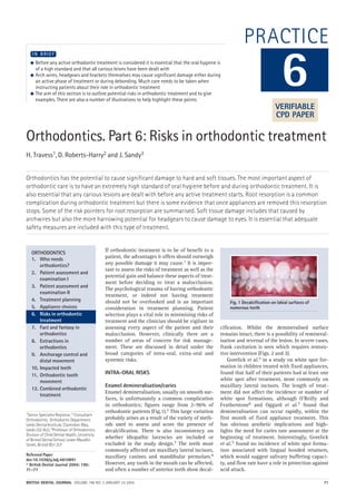 BRITISH DENTAL JOURNAL VOLUME 196 NO. 2 JANUARY 24 2004 71
PRACTICE
Orthodontics. Part 6: Risks in orthodontic treatment
H. Travess1, D. Roberts-Harry2 and J. Sandy3
Orthodontics has the potential to cause significant damage to hard and soft tissues. The most important aspect of
orthodontic care is to have an extremely high standard of oral hygiene before and during orthodontic treatment. It is
also essential that any carious lesions are dealt with before any active treatment starts. Root resorption is a common
complication during orthodontic treatment but there is some evidence that once appliances are removed this resorption
stops. Some of the risk pointers for root resorption are summarised. Soft tissue damage includes that caused by
archwires but also the more harrowing potential for headgears to cause damage to eyes. It is essential that adequate
safety measures are included with this type of treatment.
1Senior Specialist Registrar, 2 Consultant
Orthodontist, Orthodontic Department,
Leeds Dental Institute, Clarendon Way,
Leeds LS2 9LU; 3Professor of Orthodontics,
Division of Child Dental Health, University
of Bristol Dental School, Lower Maudlin
Street, Bristol BS1 2LY
Refereed Paper
doi:10.1038/sj.bdj.4810891
© British Dental Journal 2004; 196:
71–77
● Before any active orthodontic treatment is considered it is essential that the oral hygiene is
of a high standard and that all carious leions have been dealt with
● Arch wires, headgears and brackets themselves may cause significant damage either during
an active phase of treatment or during debonding. Much care needs to be taken when
instructing patients about their role in orthodontic treatment
● The aim of this section is to outline potential risks in orthodontic treatment and to give
examples. There are also a number of illustrations to help highlight these points
I N B R I E F
If orthodontic treatment is to be of benefit to a
patient, the advantages it offers should outweigh
any possible damage it may cause.1 It is impor-
tant to assess the risks of treatment as well as the
potential gain and balance these aspects of treat-
ment before deciding to treat a malocclusion.
The psychological trauma of having orthodontic
treatment, or indeed not having treatment
should not be overlooked and is an important
consideration in treatment planning. Patient
selection plays a vital role in minimising risks of
treatment and the clinician should be vigilant in
assessing every aspect of the patient and their
malocclusion. However, clinically there are a
number of areas of concern for risk manage-
ment. These are discussed in detail under the
broad categories of intra-oral, extra-oral and
systemic risks.
INTRA-ORAL RISKS
Enamel demineralisation/caries
Enamel demineralisation, usually on smooth sur-
faces, is unfortunately a common complication
in orthodontics; figures range from 2–96% of
orthodontic patients (Fig.1).2 This large variation
probably arises as a result of the variety of meth-
ods used to assess and score the presence of
decalcification. There is also inconsistency on
whether idiopathic lucencies are included or
excluded in the study design.3 The teeth most
commonly affected are maxillary lateral incisors,
maxillary canines and mandibular premolars.4
However, any tooth in the mouth can be affected,
and often a number of anterior teeth show decal-
cification. Whilst the demineralised surface
remains intact, there is a possibility of remineral-
isation and reversal of the lesion. In severe cases,
frank cavitation is seen which requires restora-
tive intervention (Figs. 2 and 3).
Gorelick et al.5 in a study on white spot for-
mation in children treated with fixed appliances,
found that half of their patients had at least one
white spot after treatment, most commonly on
maxillary lateral incisors. The length of treat-
ment did not affect the incidence or number of
white spot formations, although O'Reilly and
Featherstone6 and Oggard et al.7 found that
demineralisation can occur rapidly, within the
first month of fixed appliance treatment. This
has obvious aesthetic implications and high-
lights the need for caries rate assessment at the
beginning of treatment. Interestingly, Gorelick
et al.5 found no incidence of white spot forma-
tion associated with lingual bonded retainers,
which would suggest salivary buffering capaci-
ty, and flow rate have a role in protection against
acid attack.
6
ORTHODONTICS
1. Who needs
orthodontics?
2. Patient assessment and
examination I
3. Patient assessment and
examination II
4. Treatment planning
5. Appliance choices
6. Risks in orthodontic
treatment
7. Fact and fantasy in
orthodontics
8. Extractions in
orthodontics
9. Anchorage control and
distal movement
10. Impacted teeth
11. Orthodontic tooth
movement
12. Combined orthodontic
treatment
Fig. 1 Decalcification on labial surfaces of
numerous teeth
VERIFIABLE
CPD PAPER
02p71-77.qxd 12/12/2003 11:58 Page 71
 