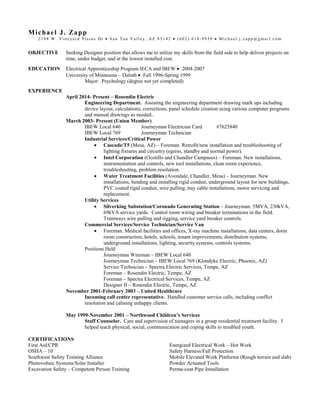 Michael J. Zapp
2 1 0 8 W. Vi n e ya r d P l a i n s Dr • S a n T a n V a l l e y, AZ 8 5 1 4 2 • (6 0 2 ) 6 1 8 - 9 9 5 9 • M i c h a e l . j . z a p p @ g ma i l . c o m
OBJECTIVE Seeking Designer position that allows me to utilize my skills from the field side to help deliver projects on
time, under budget, and at the lowest installed cost.
EDUCATION Electrical Apprenticeship Program IECA and IBEW • 2004-2007
University of Minnesota – Duluth • Fall 1996-Spring 1999
Major: Psychology (degree not yet completed)
EXPERIENCE
April 2014- Present – Rosendin Electric
Engineering Department. Assisting the engineering department drawing mark ups including
device layout, calculations, corrections, panel schedule creation using various computer programs
and manual drawings as needed..
March 2003- Present (Union Member)
IBEW Local 640 Journeyman Electrician Card #7625840
IBEW Local 769 Journeyman Technician
Industrial Services/Critical Power
• Cascade/T5 (Mesa, AZ) – Foreman. Retrofit/new installation and troubleshooting of
lighting fixtures and circuitry (egress, standby and normal power).
• Intel Corporation (Ocotillo and Chandler Campuses) – Foreman. New installations,
instrumentation and controls, new tool installations, clean room experience,
troubleshooting, problem resolution.
• Water Treatment Facilities (Avondale, Chandler, Mesa) – Journeyman. New
installations, bending and installing rigid conduit, underground layout for new buildings,
PVC coated rigid conduit, wire pulling, tray cable installations, motor servicing and
replacement.
Utility Services
• Silverking Substation/Coronado Generating Station – Journeyman. 5MVA, 230kVA,
69kVA service yards. Control room wiring and breaker terminations in the field.
Tramways wire pulling and rigging, service yard breaker controls.
Commercial Services/Service Technician/Service Van
• Foreman. Medical facilities and offices, X-ray machine installations, data centers, dorm
room construction, hotels, schools, tenant improvements, distribution systems,
underground installations, lighting, security systems, controls systems.
Positions Held
Journeyman Wireman – IBEW Local 640
Journeyman Technician – IBEW Local 769 (Klondyke Electric, Phoenix, AZ)
Service Technician – Spectra Electric Services, Tempe, AZ
Foreman – Rosendin Electric, Tempe, AZ
Foreman – Spectra Electrical Services, Tempe, AZ
Designer II – Rosendin Electric, Tempe, AZ
November 2001-February 2003 – United Healthcare
Incoming call center representative. Handled customer service calls, including conflict
resolution and calming unhappy clients.
May 1999-November 2001 – Northwood Children’s Services
Staff Counselor. Care and supervision of teenagers in a group residential treatment facility. I
helped teach physical, social, communication and coping skills to troubled youth.
CERTIFICATIONS
First Aid/CPR
OSHA – 10
Southwest Safety Training Alliance
Photovoltaic Systems/Solar Installer
Excavation Safety – Competent Person Training
Energized Electrical Work – Hot Work
Safety Harness/Fall Protection
Mobile Elevated Work Platforms (Rough terrain and slab)
Powder Actuated Tools
Perma-coat Pipe Installation
 