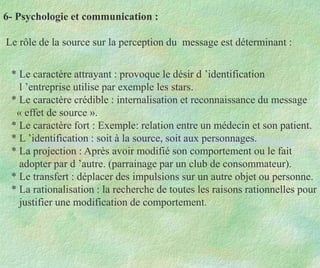 6- Psychologie et communication :
Le rôle de la source sur la perception du message est déterminant :
* Le caractère attrayant : provoque le désir d ’identification
l ’entreprise utilise par exemple les stars.
* Le caractère crédible : internalisation et reconnaissance du message
« effet de source ».
* Le caractère fort : Exemple: relation entre un médecin et son patient.
* L ’identification : soit à la source, soit aux personnages.
* La projection : Après avoir modifié son comportement ou le fait
adopter par d ’autre. (parrainage par un club de consommateur).
* Le transfert : déplacer des impulsions sur un autre objet ou personne.
* La rationalisation : la recherche de toutes les raisons rationnelles pour
justifier une modification de comportement.
 