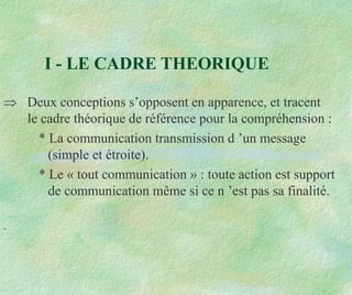 I - LE CADRE THEORIQUE
 Deux conceptions s’opposent en apparence, et tracent
le cadre théorique de référence pour la compréhension :
* La communication transmission d ’un message
(simple et étroite).
* Le « tout communication » : toute action est support
de communication même si ce n ’est pas sa finalité.
.
 