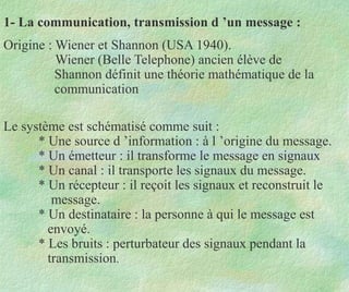 1- La communication, transmission d ’un message :
Origine : Wiener et Shannon (USA 1940).
Wiener (Belle Telephone) ancien élève de
Shannon définit une théorie mathématique de la
communication
Le système est schématisé comme suit :
* Une source d ’information : à l ’origine du message.
* Un émetteur : il transforme le message en signaux
* Un canal : il transporte les signaux du message.
* Un récepteur : il reçoit les signaux et reconstruit le
message.
* Un destinataire : la personne à qui le message est
envoyé.
* Les bruits : perturbateur des signaux pendant la
transmission.
 