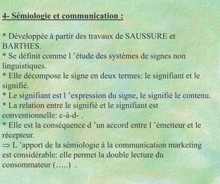 4- Sémiologie et communication :
* Développée à partir des travaux de SAUSSURE et
BARTHES.
* Se définit comme l ’étude des systèmes de signes non
linguistiques.
* Elle décompose le signe en deux termes: le signifiant et le
signifié.
* Le signifiant est l ’expression du signe, le signifié le contenu.
* La relation entre le signifié et le signifiant est
conventionnelle: c-à-d- .
* Elle est la conséquence d ’un accord entre l ’émetteur et le
récepteur.
 L ’apport de la sémiologie à la communication marketing
est considérable: elle permet la double lecture du
consommateur (…..) .
 