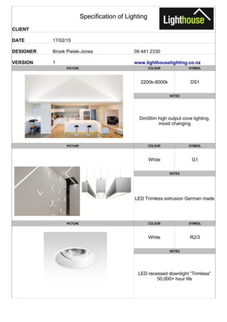 Specification of Lighting
CLIENT
DATE 17/02/15
DESIGNER Brook Pielak-Jones 09 441 2330
VERSION 1
PICTURE COLOUR SYMBOL
2200k-8000k DS1
NOTES
PICTURE COLOUR SYMBOL
White G1
NOTES
LED Trimless extrusion German made
PICTURE COLOUR SYMBOL
White R2/3
NOTES
www.lighthouselighting.co.nz
DimSlim high output cove lighting,
mood changing
LED recessed downlight “Trimless”
50,000+ hour life
 