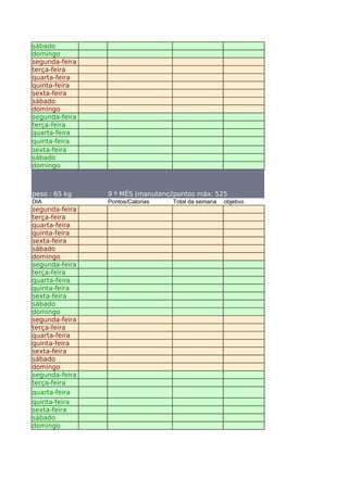 sábado
domingo
segunda-feira
terça-feira
quarta-feira
quinta-feira
sexta-feira
sábado
domingo
segunda-feira
terça-feira
quarta-feira
quinta-feira
sexta-feira
sábado
domingo



peso : 65 kg    9 º MÊS (manutenção)
                                  pontos máx: 525
DIA             Pontos/Calorias   Total da semana   objetivo
segunda-feira
terça-feira
quarta-feira
quinta-feira
sexta-feira
sábado
domingo
segunda-feira
terça-feira
quarta-feira
quinta-feira
sexta-feira
sábado
domingo
segunda-feira
terça-feira
quarta-feira
quinta-feira
sexta-feira
sábado
domingo
segunda-feira
terça-feira
quarta-feira
quinta-feira
sexta-feira
sábado
domingo
 