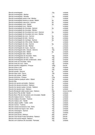 Biscoito amanteigado                                      10g    unidade
Biscoito amanteigado - Marilan                            *      unidade
Biscoito amanteigado - Nutrella                           15g    unidade
Biscoito amanteigado aveia e mel - Marilan                *      unidade
Biscoito amanteigado banana e canela - Mabel              5g     unidade
Biscoito amanteigado capuccino - Aymore                   5g     unidade
Biscoito amanteigado coco - Mabel                         5g     unidade
Biscoito amanteigado coco - Marilan                       *      unidade
Biscoito amanteigado de chocolate - Aymore                5g     unidade
Biscoito amanteigado de chocolate - Marilan               *      unidade
Biscoito amanteigado de chocolate com coco - Aymore       5g     unidade
Biscoito amanteigado de chocolate com coco - Marilan      *      unidade
Biscoito amanteigado de coco - Aymore                     5g     unidade
Biscoito amanteigado de leite - Aymore                    5g     unidade
Biscoito amanteigado de manteiga - Aymore                 5g     unidade
Biscoito amanteigado de milho verde - Marilan             *      unidade
Biscoito amanteigado de nata - Aymore                     5g     unidade
Biscoito amanteigado de nata - Marilan                    *      unidade
Biscoito amanteigado de nozes - Aymore                    5g     unidade
Biscoito amanteigado leite - Danyts - Danone              15g    unidade
Biscoito amanteigado leite - Mabel                        5g     unidade
Biscoito amanteigado leite - Marilan                      *      unidade
Biscoito amanteigados de chocolate - Adria                10g    unidade
Biscoito amanteigados de coco - Adria                     10g    unidade
Biscoito amanteigados de leite condensado - Adria         10g    unidade
Biscoito aneis de chocolate - Adria                       15g    unidade
Biscoito aneis de coco - Adria                            15g    unidade
Biscoito aperitivo salgadinho - Piraque                   100g   pacote
Biscoito aveia e mel                                      10g    unidade
Biscoito Avena Cook                                       10g    unidade
Biscoito ayrado - Aymore                                  5g     unidade
Biscoito bean cook - Panco                                10g    unidade
Biscoito bel cracker - Mabel                              3g     unidade
Biscoito bichinhos - Piraque                              2,5g   unidade
Biscoito bidelícia qualquer sabor - Mabel                 12g    unidade
Biscoito Biju                                             5g     unidade
Biscoito bon gouter parmesão - Nabisco                    2g     unidade
Biscoito bon gouter provolone - Nabisco                   2g     unidade
Biscoito bon gouter queijo e tomate - Nabisco             2g     unidade
Biscoito bon gouter suiço - Nabisco                       2g     unidade
Biscoito Bongouter sabor queijo suiço - Nabisco           20g    xícara de chá
Biscoito Bono Pão de Mel - Nestlé                         15g    unidade
Biscoito Bono Pão de mel coberto com chocolate - Nestlé   15g    unidade
Biscoito Calipso branco - Tostines                        10g    unidade
Biscoito Calipso chocolate - Tostines                     10g    unidade
Biscoito Calipso Jam - Nestlé                             10g    unidade
Biscoito calipso waffer - nestle - wafer                  15g    unidade
Biscoito Carícia - Tostines                               10g    unidade
Biscoito cereais de banana e mel - Adria                  10g    unidade
Biscoito cereais de maçã e mel - Adria                    10g    unidade
Biscoito champagne - Aymore                               10g    unidade
Biscoito champanhe                                        10g    unidade
Biscoito Club Social - Nabisco                            26g    pacote
Biscoito Club Social Frutas Vermelhas - Nabisco           25g    pacote
Biscoito club social integral - Nabisco                   26g    pacote
Biscoito com cobertura de chocolate - Parmalat            10g    unidade
 