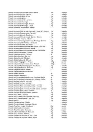 Biscoito recheado de chocolate branco - Mabel                    10g    unidade
Biscoito recheado de coco - Aymore                               15g    unidade
Biscoito recheado de doce de leite                               15g    unidade
Biscoito recheado de goiaba                                      15g    unidade
Biscoito recheado de limão - Aymore                              15g    unidade
Biscoito recheado de morango                                     15g    unidade
Biscoito recheado de morango - Aymore                            15g    unidade
Biscoito recheado de morango - Mabel                             10g    unidade
Biscoito Recheado doce de leite - Marilan                        *      unidade

Biscoito recheado doce de leite vitaminado - Break Up - Danone   15g    unidade
Biscoito recheado floresta negra - Parmalat                      15g    unidade
Biscoito recheado gulosos - Bauducco                             15g    unidade
Biscoito recheado leite vitaminado - Danyts - Danone             15g    unidade
Biscoito Recheado morango - Marilan                              *      unidade
Biscoito recheado morango vitaminado - Break Up - Danone         15g    unidade
Biscoito recheado pé de moleque - Bauducco                       15g    unidade
Biscoito recheado quindim - Bauducco                             15g    unidade
Biscoito recheado sabor chocolate sem açúcar - Doce vida         12g    unidade
Biscoito recheado sabor da paixão - Mabel                        10g    unidade
Biscoito recheado sabor morango sem açúcar - Doce vida           12g    unidade
Biscoito roladinho de goiaba - Piraque                           10g    unidade
Biscoito rosquinha de coco - Aymore                              5g     unidade
Biscoito Salclic aperitivo - São Luiz                            10g    unidade
Biscoito Salclic integral - São Luiz                             10g    unidade
Biscoito Salclic tradicional - São Luiz                          10g    unidade
Biscoito salgadinho gergelim - Piraque                           100g   pacote
Biscoito salgadinho repisco ervas finas - Piraque                100g   pacote
Biscoito salgado integral com gergelin - Bauducco                10g    unidade
Biscoito salgado tradicional - Bauducco                          10g    unidade
Biscoito Salgatost original - Marilan                            *      unidade
Biscoito Salgatost temperado - Marilan                           *      unidade
Biscoito salpet - Aymore                                         5g     unidade
Biscoito salsalito - Bauducco                                    10g    unidade
Biscoito sonho meu sabor baunilha com chocolate - Mabel          8g     unidade
Biscoito sonho meu sabor chocolate com morango - Mabel           8g     unidade
Biscoito specialat cobertos - parmalat                           8g     unidade
Biscoito specialat cookies - parmalat                            10g    unidade
Biscoito specialat grisbi cremoso chocolate - parmalat           15g    unidade
Biscoito specialat grisbi cremoso chocolate - parmalat           15g    unidade
Biscoito specialat grisbi cremoso chocolate branco- parmalat     15g    unidade
Biscoito specialat grisbi palitos - parmalat                     4g     unidade
Biscoito specialat recheado coberto - parmalat                   15g    unidade
Biscoito Suíço avelã - São Luiz                                  10g    unidade
Biscoito Suíço coberto com chocolate - São Luiz                  10g    unidade
Biscoito Suíço creme de avelã - São Luiz                         10g    unidade
Biscoito suspiro                                                 10g    unidade
Biscoito Teens chocolate - Marilan                               *      unidade
Biscoito Teens mini wafer chocolate - Marilan                    *      unidade
Biscoito Toda hora integral - Bauducco                           28g    pacote
Biscoito toda hora levemente doce                                28g    pacote
Biscoito Toda Hora light - Bauducco                              25g    pacote
Biscoito toda hora tradicional - Bauducco                        28g    pacote
Biscoito Torta de limão - Tostines                               15g    unidade
Biscoito Tortinha de chocolate ao leite - Adria                  10g    unidade
Biscoito Tortinha de chocolate branco - Adria                    10g    unidade
 