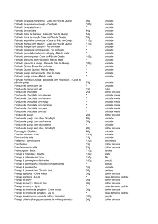 Folhado de pizza margherita - Casa do Pão de Queijo            95g     unidade
Folhado de presunto e queijo - Perdigão                        100g    unidade
Folhado de queijo branco                                       *       unidade
Folhado de salsicha                                            80g     unidade
Folhado doce de banana - Casa do Pão de Queijo                 53g     unidade
Folhado doce de maçã - Casa do Pão de Queijo                   53g     unidade
Folhado espinafre com ricota - Casa do Pão de Queijo           110g    unidade
Folhado frango com catupiry - Casa do Pão de Queijo            110g    unidade
Folhado frango com catupiry - Rei do mate                      *       unidade
Folhado goiabada com requeijão- Rei do Mate                    *       unidade
Folhado peru defumado com catupiry - Rei do mate               *       unidade
Folhado peru e queijo - Casa do Pão de Queijo                  103g    unidade
Folhado presunto com requeijão- Rei do Mate                    *       unidade
Folhado presunto e queijo - Casa do Pão de Queijo              103g    unidade
Folhado Quatro Prato- Rei do Mate                              *       unidade
Folhado Quatro Queijos- Rei do Mate                            *       unidade
Folhado queijo com presunto - Rei do mate                      *       unidade
Folhado queijo minas - Rei do mate                             *       unidade
Folhado Romeu e Julieta ( goiabada com requeijão ) - Casa do
pão de queijo                                                  53g     unidade
Fondue de carne com pão                                        *       unidade
Fondue de carne sem pão                                        15g     cubo
Fondue de chocolate                                            25g     colher de sopa
Fondue de chocolate com abacaxi                                *       unidade media
Fondue de chocolate com banana                                 *       unidade media
Fondue de chocolate com maça                                   *       unidade media
Fondue de chocolate com morango                                *       unidade media
Fondue de chocolate com pera                                   *       unidade media
Fondue de chocolate com uva                                    *       unidade media
Fondue de queijo                                               20g     colher de sopa
Fondue de queijo com pão - Goodlight                           20g     unidade
Fondue de queijo com pao frances                               20g     unidade
Fondue de queijo com pão italiano                              *       unidade
Fondue de queijo sem pão - Goodlight                           20g     colher de sopa
Formaggio - Spoleto                                            60g     unidade
Foudant de leite - Yoki                                        15,5g   unidade
Foundant de leite                                              15g     unidade
Fraldinha - carne bovina                                       120g    bife médio
Framboesa                                                      15g     colher de sopa
Framboesa em calda                                             25g     colher de sopa
Franburguer - Bobs                                             110g    lanche
Frango a milanesa - Brevitta                                   130g    prato
Frango a milanesa no forno                                     150g    file
Frango à parmegiana - Nutradiet                                100g    porção
Frango à parmegiana - Receitas emagrecendo                     *       porção
Frango à passarinho                                            16g     unidade
Frango à passarinho - China in box                             20g     pedaço
Frango agridoce - China in box                                 30g     colher de sopa
Frango agridoce - Lig lig                                      *       caixa tamanho padrão
Frango ao curry                                                30g     colher de sopa
Frango ao curry - China in box                                 30g     colher de sopa
Frango ao curry - Lig lig                                      *       caixa tamanho padrão
Frango ao molho de gengibre - China in box                     30g     colher de sopa
Frango ao molho de gengibre - Lig lig                          *       caixa tamanho padrão
Frango assado com creme de milho - Nutradiet                   100g    porção
Frango chileno (frango com creme de milho gratinado)           20g     colher de sopa
 