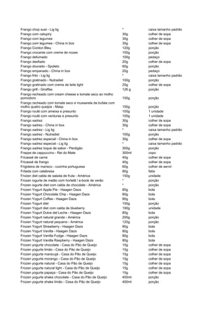 Frango chop suei - Lig lig                                  *       caixa tamanho padrão
Frango com catupiry                                         30g     colher de sopa
Frango com legumes                                          30g     colher de sopa
Frango com legumes - China in box                           30g     colher de sopa
Frango Cordon Bleu                                          120g    porção
Frango crocante com creme de nozes                          150g    porção
Frango defumado                                             100g    pedaço
Frango desfiado                                             20g     colher de sopa
Frango dourado - Spoleto                                    60g     porção
Frango empanado - China in box                              20g     pedaço
Frango frito - Lig lig                                      *       caixa tamanho padrão
Frango gratinado - Nutradiet                                100g    porção
Frango gratinado com creme de leite light                   25g     colher de sopa
Frango grill - Giraffas                                     126 g   porção
Frango recheado com cream cheese e tomate seco ao molho
pomodoro                                                    150g    porção
Frango recheado com tomate seco e mussarela de bufala com
molho quatro queijos - Masp                                 150g    porção
Frango roulé com ameixa e presunto                          100g    1 unidade
Frango roulé com verduras e presunto                        100g    1 unidade
Frango xadrez                                               30g     colher de sopa
Frango xadrez - China in box                                30g     colher de sopa
Frango xadrez - Lig lig                                     *       caixa tamanho padrão
Frango xadrez - Nutradiet                                   100g    porção
Frango xadrez especial - China in box                       30g     colher de sopa
Frango xadrez especial - Lig lig                            *       caixa tamanho padrão
Frango xadrez toque de sabor - Perdigão                     300g    porção
Frappe de cappuccino - Rei do Mate                          300ml   copo
Fricassé de carne                                           40g     colher de sopa
Fricassé de frango                                          40g     colher de sopa
Frigideira de marisco - cozinha portuguesa                  60g     colher de servir
Fritada com calabresa                                       80g     fatia
Frozen diet calda de salada de fruta - América              150g    unidade
Frozen iogurte de melão com hortelã / e-book de verão       *       porção
Frozen iogurte diet com calda de chocolate - América        *       porção
Frozen Yogurt Apple Pie - Haagen Dazs                       80g     bola
Frozen Yogurt Chocolate Chip - Haagen Dazs                  80g     bola
Frozen Yogurt Coffee - Haagen Dazs                          80g     bola
Frozen Yogurt diet                                          150g    porção
Frozen Yogurt diet com calda de blueberry                   190g    unidade
Frozen Yogurt Dulce del Leche - Haagen Dazs                 80g     bola
Frozen Yogurt natural grande - América                      200g    porção
Frozen Yogurt natural pequeno - América                     120g    porção
Frozen Yogurt Strawberry - Haagen Dazs                      80g     bola
Frozen Yogurt Vanilla - Haagen Dazs                         80g     bola
Frozen Yogurt Vanilla Fudge - Haagen Dazs                   80g     bola
Frozen Yogurt Vanilla Raspberry - Haagen Dazs               80g     bola
Frozen yogurte chocolate - Casa do Pão de Queijo            15g     colher de sopa
Frozen yogurte limão - Casa do Pão de Queijo                15g     colher de sopa
Frozen yogurte maracujá - Casa do Pão de Queijo             15g     colher de sopa
Frozen yogurte morango - Casa do Pão de Queijo              15g     colher de sopa
Frozen yogurte natural - Casa do Pão de Queijo              15g     colher de sopa
Frozen yogurte natural light - Casa do Pão de Queijo        15g     colher de sopa
Frozen yogurte papaya - Casa do Pão de Queijo               15g     colher de sopa
Frozen yogurte shake chocolate - Casa do Pão de Queijo      400ml   porção
Frozen yogurte shake limão - Casa do Pão de Queijo          400ml   porção
 