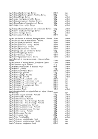 Iogurte Corpus líquido morango - Danone                            200ml    copo
Iogurte Corpus líquido morango com chocolate - Danone              200g     copo
Iogurte Corpus Manga - Danone                                      120g     unidade
iogurte corpus morango com chantilly - Danone                      120g     unidade
Iogurte Corpus morango com chocolate - Danone                      120g     unidade
Iogurte Corpus Polpa de Frutas sabor mel - Danone                  120g     unidade
Iogurte corpus romeu e julieta - Danone                            120g     unidade

Iogurte Corpus Salada de frutas com leite condensado - Danone      120g     unidade
Iogurte cremie aerado sabor morango - Danone                       90g      unidade
Iogurte cremie morango - Danone                                    90g      unidade
Iogurte cremoso com mel - Danone                                   200ml    copo

Iogurte Dan up Action de chocolate, morango e cereais - Danone     200ml    unidade
Iogurte Dan up c/ polpa de frutas e cereal - Danone                200ml    unidade
Iogurte Dan up de frutas vermelhas - Danone                        200ml    unidade
Iogurte Dan up de mamão e laranja - Danone                         200ml    unidade
Iogurte Dan up de morango - Danone                                 200ml    unidade
Iogurte Dan up frutas amarelas - Danone                            200ml    unidade
Iogurte Dan Up sabor açaí com banana - Danone                      120g     unidade
Iogurte Danfrut de pêssego - Danone                                130ml    unidade
Iogurte Danfrut morango - Danone                                   130ml    unidade
Iogurte Danfrut papaia com cassis - Danone                         130ml    unidade
Iogurte Danimals de morango com cereal e frutas vermelhas -
Danone                                                             120ml    unidade
Iogurte Danimals de morango, banana, aveia e mel - Danone          120ml    unidade
Iogurte Danoninho Leguts - Danone                                  41,2g    unidade
Iogurte de baunilha e confeitos de chocolate - Vigor               95ml     unidade
Iogurte de coco - parmalat                                         120g     unidade
Iogurte de mamão biofibras- Batavo                                 200 ml   unidade
Iogurte de morango - parmalat                                      120g     unidade
Iogurte de morango light - Paulista                                190g     unidade
Iogurte de pessego - parmalat                                      120g     unidade
Iogurte de soja yofresh Ades batido - Ades                         200ml    copo
Iogurte de soja yofresh Ades morango - Ades                        200ml    copo
Iogurte de soja yofresh Ades morango light - Ades                  200ml    copo
Iogurte de soja yofresh Ades pessego - Ades                        200ml    copo
Iogurte desnatado - Danone                                         200ml    copo
Iogurte desnatado - Nestlé                                         185ml    unidade
Iogurte desnatado batido com polpa de fruta com açúcar - Casa do
Pão de Queijo                                                      300ml    copo
Iogurte Dietalat adoçado desnatado - Parmalat                      120g     unidade
Iogurte Dietalat batido - Parmalat                                 190g     unidade
Iogurte Dietalat Damasco - Parmalat                                120g     unidade
Iogurte Dietalat frutas e fibras de morango - Parmalat             120g     unidade
Iogurte Dietalat frutas e fibras de pêssego - Parmalat             120g     unidade
Iogurte Dietalat líquido de ameixa - Parmalat                      190g     unidade
Iogurte Dietalat líquido de maracujá - Parmalat                    190g     unidade
Iogurte Dietalat líquido de morango - Parmalat                     190g     unidade
Iogurte Dietalat morango - Parmalat                                120g     unidade
Iogurte Dietalat papaia - Parmalat                                 120g     unidade
Iogurte farinha lactea - nestle                                    200g     unidade
Iogurte Frutas Vermelhas Bliss                                     180g     unidade
Iogurte Frutess com suco de laranja - Nestlé                       200ml    copo
Iogurte Frutess com suco de maracujá - Nestlé                      200ml    copo
Iogurte Frutess com suco de uva - Nestlé                           200ml    copo
 