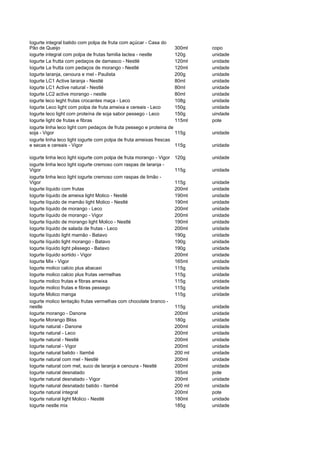 Iogurte integral batido com polpa de fruta com açúcar - Casa do
Pão de Queijo                                                       300ml      copo
iogurte integral com polpa de frutas familia lactea - nestle        120g       unidade
Iogurte La frutta com pedaços de damasco - Nestlé                   120ml      unidade
Iogurte La frutta com pedaços de morango - Nestlé                   120ml      unidade
Iogurte laranja, cenoura e mel - Paulista                           200g       unidade
Iogurte LC1 Active laranja - Nestlé                                 80ml       unidade
Iogurte LC1 Active natural - Nestlé                                 80ml       unidade
Iogurte LC2 active morango - nestle                                 80ml       unidade
iogurte leco leght frutas crocantes maça - Leco                     108g       unidade
Iogurte Leco light com polpa de fruta ameixa e cereais - Leco       150g       unidade
Iogurte leco light com proteína de soja sabor pessego - Leco        150g       uindade
Iogurte light de frutas e fibras                                    115ml      pote
iogurte linha leco light com pedaços de fruta pessego e proteina de
soja - Vigor                                                        115g       unidade
iogurte linha leco light iogurte com polpa de fruta ameixas frescas
e secas e cereais - Vigor                                           115g       unidade

iogurte linha leco light iogurte com polpa de fruta morango - Vigor   120g     unidade
iogurte linha leco light iogurte cremoso com raspas de laranja -
Vigor                                                                 115g     unidade
iogurte linha leco light iogurte cremoso com raspas de limão -
Vigor                                                                 115g     unidade
Iogurte líquido com frutas                                            200ml    unidade
Iogurte líquido de ameixa light Molico - Nestlé                       190ml    unidade
Iogurte líquido de mamão light Molico - Nestlé                        190ml    unidade
Iogurte líquido de morango - Leco                                     200ml    unidade
Iogurte líquido de morango - Vigor                                    200ml    unidade
Iogurte líquido de morango light Molico - Nestlé                      190ml    unidade
Iogurte líquido de salada de frutas - Leco                            200ml    unidade
Iogurte líquido light mamão - Batavo                                  190g     unidade
Iogurte líquido light morango - Batavo                                190g     unidade
Iogurte líquido light pêssego - Batavo                                190g     unidade
Iogurte líquido sortido - Vigor                                       200ml    unidade
Iogurte Mix - Vigor                                                   165ml    unidade
Iogurte molico calcio plus abacaxi                                    115g     unidade
Iogurte molico calcio plus frutas vermelhas                           115g     unidade
Iogurte molico frutas e fibras ameixa                                 115g     unidade
Iogurte molico frutas e fibras pessego                                115g     unidade
Iogurte Molico manga                                                  115g     unidade
iogurte molico tentação frutas vermelhas com chocolate branco -
nestle                                                                115g     unidade
Iogurte morango - Danone                                              200ml    unidade
Iogurte Morango Bliss                                                 180g     unidade
Iogurte natural - Danone                                              200ml    unidade
Iogurte natural - Leco                                                200ml    unidade
Iogurte natural - Nestlé                                              200ml    unidade
Iogurte natural - Vigor                                               200ml    unidade
Iogurte natural batido - Itambé                                       200 ml   unidade
Iogurte natural com mel - Nestlé                                      200ml    unidade
Iogurte natural com mel, suco de laranja e cenoura - Nestlé           200ml    unidade
Iogurte natural desnatado                                             185ml    pote
Iogurte natural desnatado - Vigor                                     200ml    unidade
Iogurte natural desnatado batido - Itambé                             200 ml   unidade
Iogurte natural integral                                              200ml    pote
Iogurte natural light Molico - Nestlé                                 180ml    unidade
Iogurte nestle mix                                                    185g     unidade
 