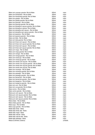 Mate com cupuaçu grande- Rei do Mate                500ml   copo
Mate com framboesa - Rei do Mate                    300ml   copo
Mate com framboesa grande- Rei do Mate              500ml   copo
Mate com goiaba - Rei do Mate                       300ml   copo
Mate com goiaba grande- Rei do Mate                 500ml   copo
Mate com graviola - Rei do Mate                     300ml   copo
Mate com graviola grande- Rei do Mate               500ml   copo
Mate com groselha e açucar grande- Rei do Mate      500ml   copo
Mate com groselha e açúcar- Rei do Mate             500ml   copo
Mate com groselha sem açucar - Rei do Mate          300ml   copo
Mate com groselha sem açúcar grande - Rei do Mate   500ml   copo
Mate com guarana - Rei do Mate                      300ml   copo
Mate com guarana grande - Rei do Mate               500ml   copo
Mate com leite - Rei do Mate                        300ml   copo
Mate com leite grande- Rei do Mate                  500ml   copo
Mate com limao com açucar - Rei do Mate             300ml   copo
Mate com limao com açucar grande- Rei do Mate       500ml   copo
Mate com limao sem açucar - Rei do Mate             500ml   copo
Mate com limao sem açucar grande- Rei do Mate       500ml   copo
Mate com maça - Rei do Mate                         300ml   copo
Mate com maça grande- Rei do Mate                   500ml   copo
Mate com manga - Rei do Mate                        300ml   copo
Mate com manga grande - Rei do Mate                 500ml   copo
Mate com maracuja - Rei do Mate                     300ml   copo
Mate com maracuja grande - Rei do Mate              500ml   copo
Mate com menta com açucar - Rei do Mate             300ml   copo
Mate com menta com açucar grande - Rei do Mate      500ml   copo
Mate com menta sem açucar grande- Rei do Mate       500ml   copo
Mate com menta sem açucar- Rei do Mate              300ml   copo
Mate com morango - Rei do Mate                      300ml   copo
Mate com morango grande- Rei do Mate                500ml   copo
Mate com pessego - Rei do Mate                      300ml   copo
Mate com pessego grande - Rei do Mate               500ml   copo
Mate com tamarindo - Rei do Mate                    300ml   copo
Mate com tamarindo grande - Rei do Mate             500ml   copo
Mate com tangerina - Rei do Mate                    300ml   copo
Mate com tangerina grande - Rei do Mate             500ml   copo
Mate com uva - Rei do Mate                          300ml   copo
Mate com uva grande- Rei do Mate                    500ml   copo
Mate Junino - Rei do Mate                           300ml   copo
Mate Junino grande - Rei do Mate                    500ml   copo
Mate puro com açucar - Rei do Mate                  500ml   copo
Mate puro com açucar grande- Rei do Mate            500ml   copo
Mate puro sem açucar - Rei do Mate                  300ml   copo
Mate puro sem açucar grande- Rei do Mate            500ml   copo
Mate shake - Rei do Mate                            300ml   copo
Mate shake grande - Rei do Mate                     500ml   copo
Mate suiço - Rei do Mate                            300ml   copo
Mate suiço grande - Rei do Mate                     500ml   copo
Matte leão limão - Bobs                             300ml   copo
Matte leão limão diet - Bobs                        300ml   copo
Matte leão maçã - Bobs                              300ml   copo
Matte leão natural - Bobs                           300ml   copo
Matte leão natural diet - Bobs                      300ml   copo
Matte leão pêssego - Bobs                           300ml   copo
Matza (Culinária Judaica)                           *       unidade
 