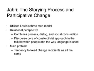Jabri: The Storying Process and
Participative Change
• Utilizes Lewin’s three-step model
• Relational perspective
– Combines process, dialog, and social construction
– Discourse core of constructivist approach in the
talk between people and the way language is used
• Main problem
– Tendency to tread change recipients as all the
same
 