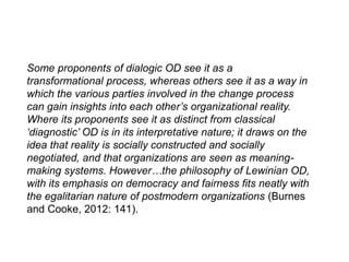 Some proponents of dialogic OD see it as a
transformational process, whereas others see it as a way in
which the various parties involved in the change process
can gain insights into each other’s organizational reality.
Where its proponents see it as distinct from classical
‘diagnostic’ OD is in its interpretative nature; it draws on the
idea that reality is socially constructed and socially
negotiated, and that organizations are seen as meaning-
making systems. However…the philosophy of Lewinian OD,
with its emphasis on democracy and fairness fits neatly with
the egalitarian nature of postmodern organizations (Burnes
and Cooke, 2012: 141).
 