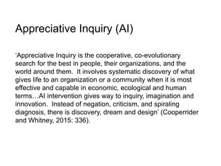 Appreciative Inquiry (AI)
‘Appreciative Inquiry is the cooperative, co-evolutionary
search for the best in people, their organizations, and the
world around them. It involves systematic discovery of what
gives life to an organization or a community when it is most
effective and capable in economic, ecological and human
terms…AI intervention gives way to inquiry, imagination and
innovation. Instead of negation, criticism, and spiraling
diagnosis, there is discovery, dream and design’ (Cooperrider
and Whitney, 2015: 336).
 