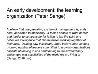 An early development: the learning
organization (Peter Senge)
I believe that, the prevailing system of management is, at its
core, dedicated to mediocrity. It forces people to work harder
and harder to compensate for failing to tap the spirit and
collective intelligence that characterizes working together at
their best. Deming saw this clearly, and I believe now, so do a
growing number of leaders committed to growing organizations
capable of thriving in and contributing to the extraordinary
challenges and possibilities of the world we are living in
(Senge, 2016: xvi).
 