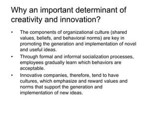 Why an important determinant of
creativity and innovation?
• The components of organizational culture (shared
values, beliefs, and behavioral norms) are key in
promoting the generation and implementation of novel
and useful ideas.
• Through formal and informal socialization processes,
employees gradually learn which behaviors are
acceptable.
• Innovative companies, therefore, tend to have
cultures, which emphasize and reward values and
norms that support the generation and
implementation of new ideas.
 