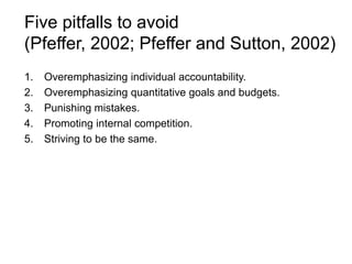 Five pitfalls to avoid
(Pfeffer, 2002; Pfeffer and Sutton, 2002)
1. Overemphasizing individual accountability.
2. Overemphasizing quantitative goals and budgets.
3. Punishing mistakes.
4. Promoting internal competition.
5. Striving to be the same.
 