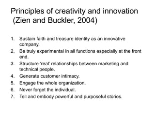 Principles of creativity and innovation
(Zien and Buckler, 2004)
1. Sustain faith and treasure identity as an innovative
company.
2. Be truly experimental in all functions especially at the front
end.
3. Structure ‘real’ relationships between marketing and
technical people.
4. Generate customer intimacy.
5. Engage the whole organization.
6. Never forget the individual.
7. Tell and embody powerful and purposeful stories.
 